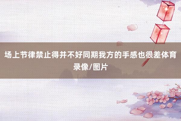 场上节律禁止得并不好同期我方的手感也很差体育录像/图片