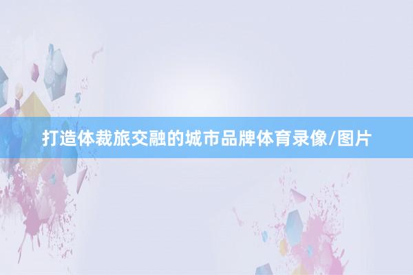 打造体裁旅交融的城市品牌体育录像/图片