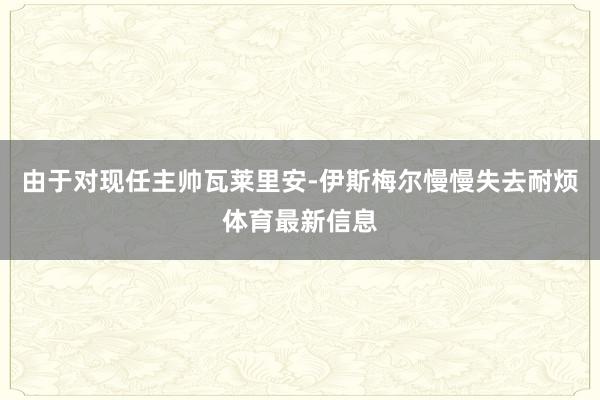 由于对现任主帅瓦莱里安-伊斯梅尔慢慢失去耐烦体育最新信息