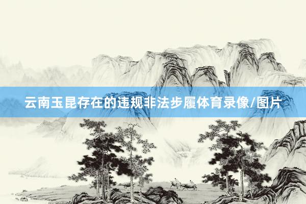 云南玉昆存在的违规非法步履体育录像/图片