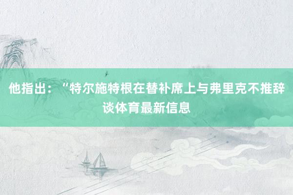 他指出：“特尔施特根在替补席上与弗里克不推辞谈体育最新信息