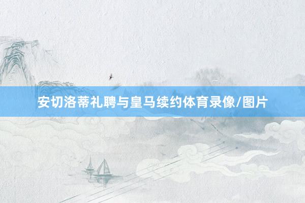安切洛蒂礼聘与皇马续约体育录像/图片
