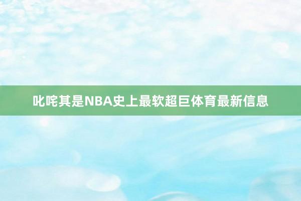 叱咤其是NBA史上最软超巨体育最新信息