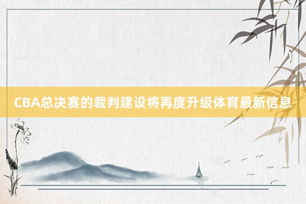 CBA总决赛的裁判建设将再度升级体育最新信息