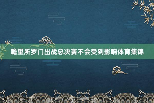 瞻望所罗门出战总决赛不会受到影响体育集锦