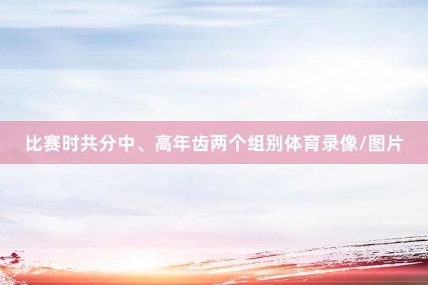 比赛时共分中、高年齿两个组别体育录像/图片