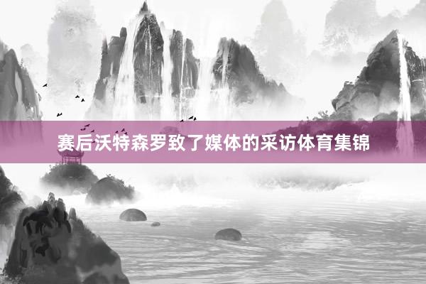 赛后沃特森罗致了媒体的采访体育集锦