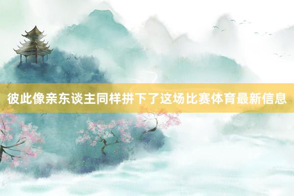 彼此像亲东谈主同样拼下了这场比赛体育最新信息