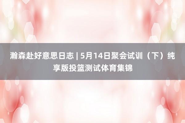 瀚森赴好意思日志 | 5月14日聚会试训（下）纯享版投篮测试体育集锦