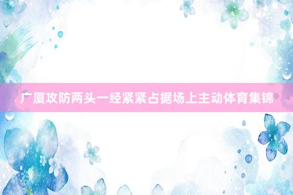 广厦攻防两头一经紧紧占据场上主动体育集锦