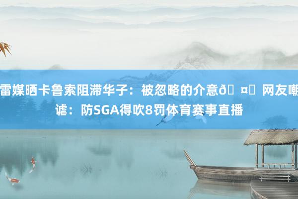 雷媒晒卡鲁索阻滞华子：被忽略的介意🤔网友嘲谑：防SGA得吹8罚体育赛事直播