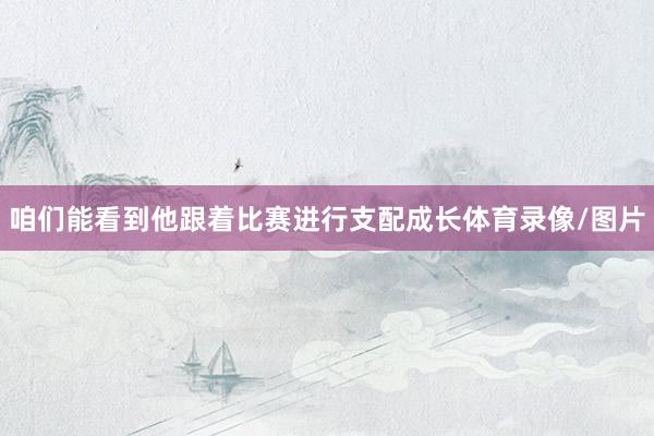 咱们能看到他跟着比赛进行支配成长体育录像/图片