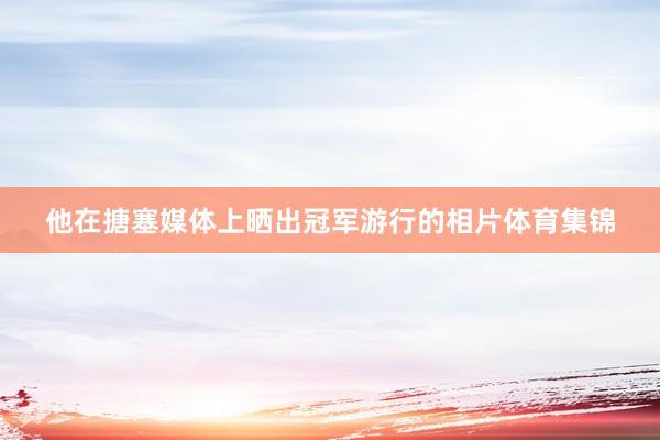 他在搪塞媒体上晒出冠军游行的相片体育集锦