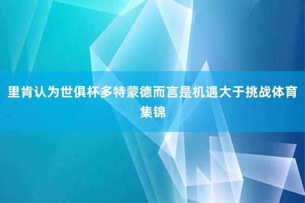 里肯认为世俱杯多特蒙德而言是机遇大于挑战体育集锦