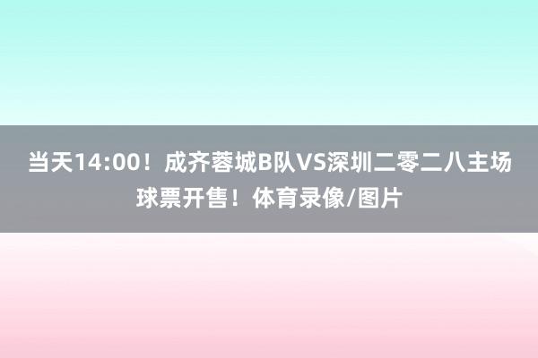当天14:00！成齐蓉城B队VS深圳二零二八主场球票开售！体育录像/图片