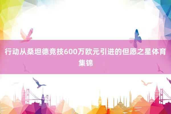 行动从桑坦德竞技600万欧元引进的但愿之星体育集锦