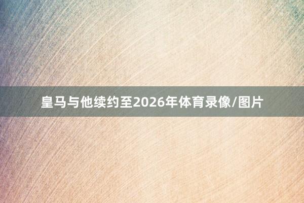 皇马与他续约至2026年体育录像/图片