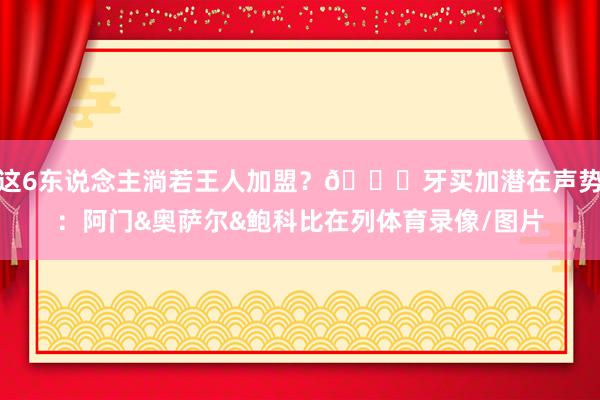 这6东说念主淌若王人加盟？👀牙买加潜在声势：阿门&奥萨尔&鲍科比在列体育录像/图片