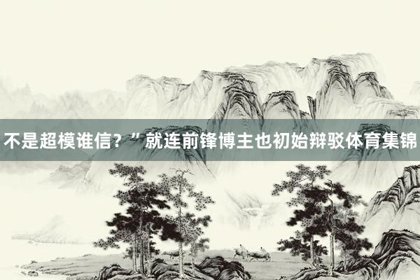 不是超模谁信?”就连前锋博主也初始辩驳体育集锦