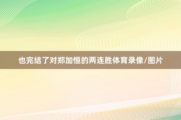 也完结了对郑加恒的两连胜体育录像/图片