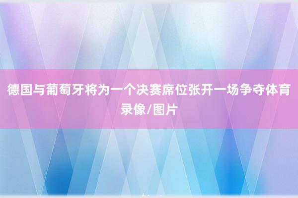 德国与葡萄牙将为一个决赛席位张开一场争夺体育录像/图片