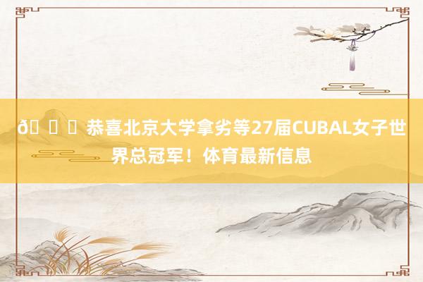 🏆恭喜北京大学拿劣等27届CUBAL女子世界总冠军！体育最新信息