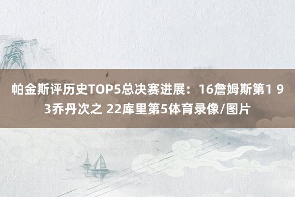 帕金斯评历史TOP5总决赛进展:16詹姆斯第1 93乔丹次之 22库里第5体育录像/图片