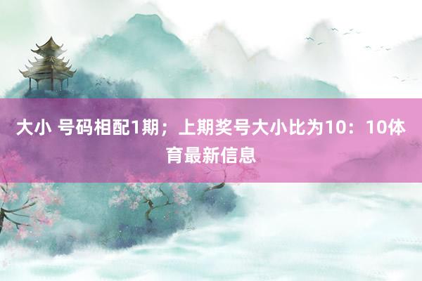 大小 号码相配1期;上期奖号大小比为10:10体育最新信息