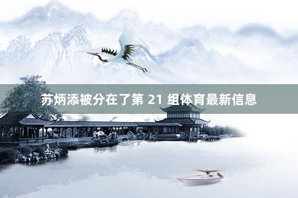 苏炳添被分在了第 21 组体育最新信息