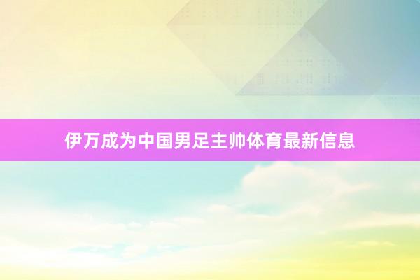 伊万成为中国男足主帅体育最新信息