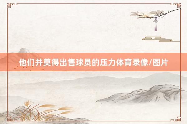 他们并莫得出售球员的压力体育录像/图片
