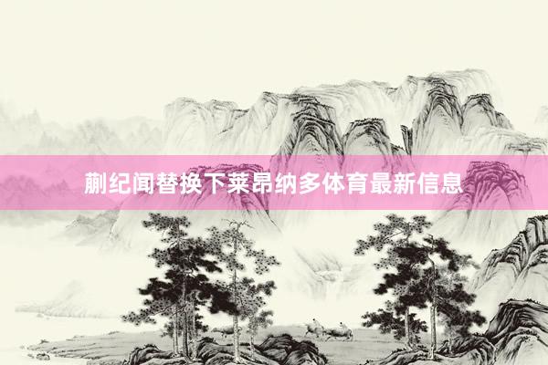 蒯纪闻替换下莱昂纳多体育最新信息