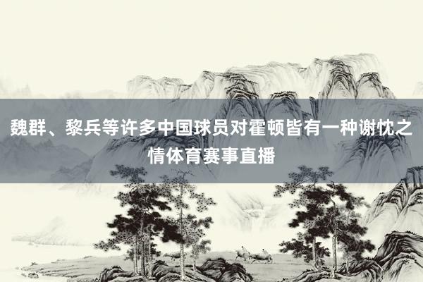 魏群、黎兵等许多中国球员对霍顿皆有一种谢忱之情体育赛事直播