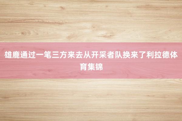 雄鹿通过一笔三方来去从开采者队换来了利拉德体育集锦