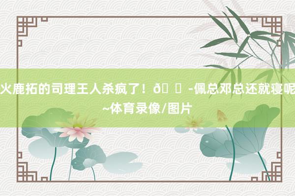 火鹿拓的司理王人杀疯了！😭佩总邓总还就寝呢~体育录像/图片