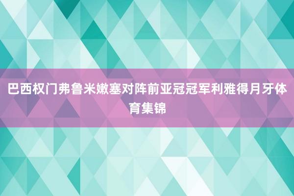 巴西权门弗鲁米嫩塞对阵前亚冠冠军利雅得月牙体育集锦