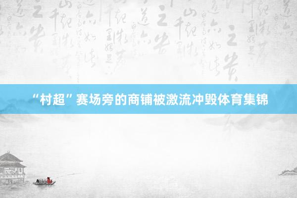 “村超”赛场旁的商铺被激流冲毁体育集锦