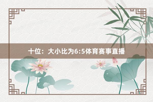 十位：大小比为6:5体育赛事直播