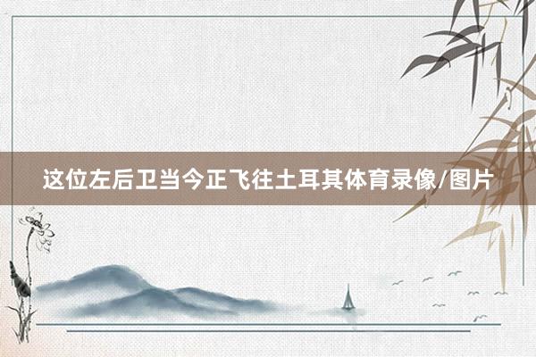 这位左后卫当今正飞往土耳其体育录像/图片