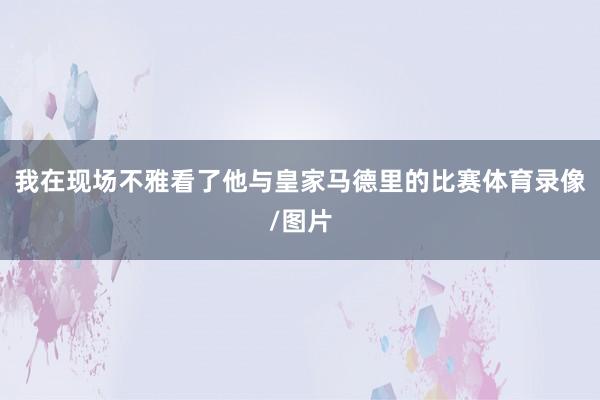 我在现场不雅看了他与皇家马德里的比赛体育录像/图片