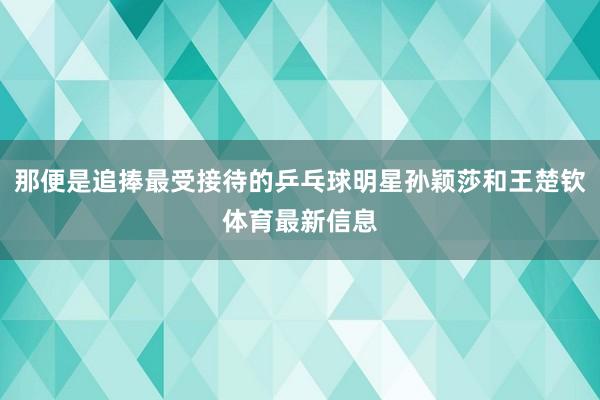 那便是追捧最受接待的乒乓球明星孙颖莎和王楚钦体育最新信息