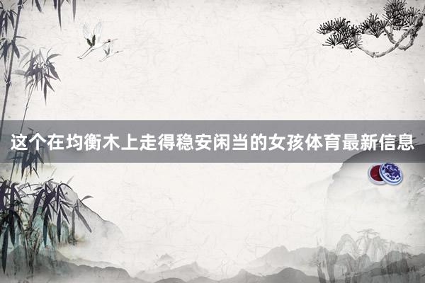 这个在均衡木上走得稳安闲当的女孩体育最新信息