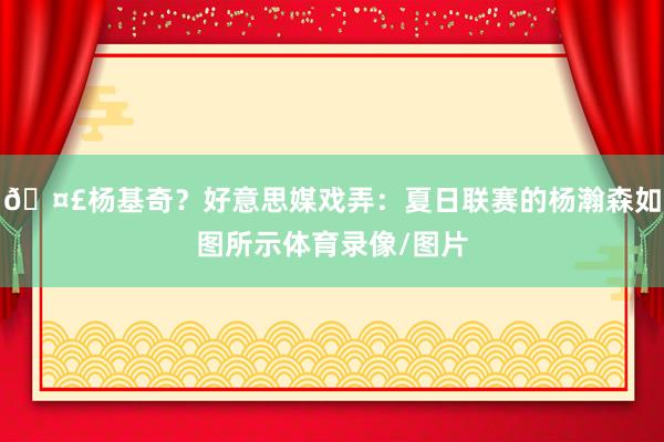 🤣杨基奇？好意思媒戏弄：夏日联赛的杨瀚森如图所示体育录像/图片