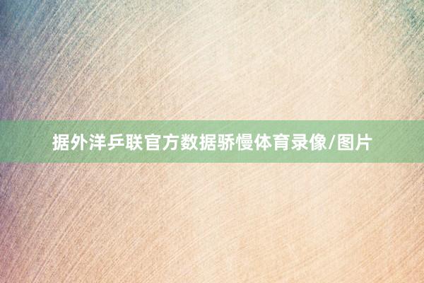 据外洋乒联官方数据骄慢体育录像/图片
