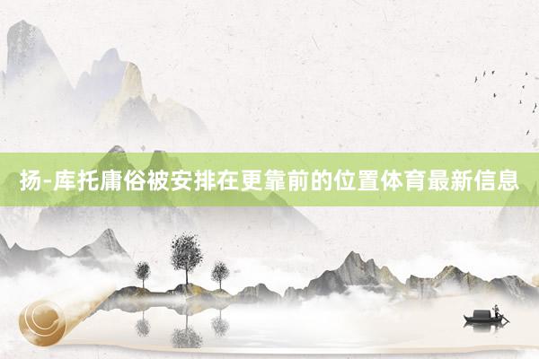 扬-库托庸俗被安排在更靠前的位置体育最新信息