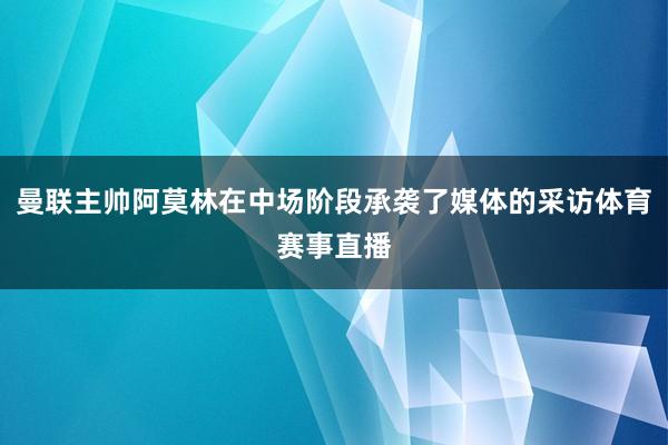 曼联主帅阿莫林在中场阶段承袭了媒体的采访体育赛事直播