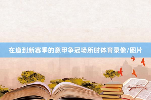 在道到新赛季的意甲争冠场所时体育录像/图片