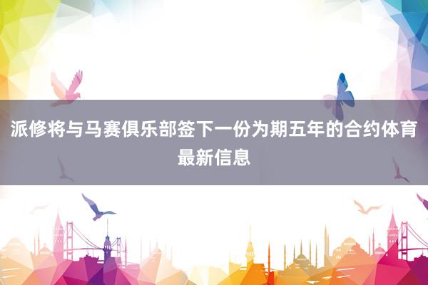 派修将与马赛俱乐部签下一份为期五年的合约体育最新信息