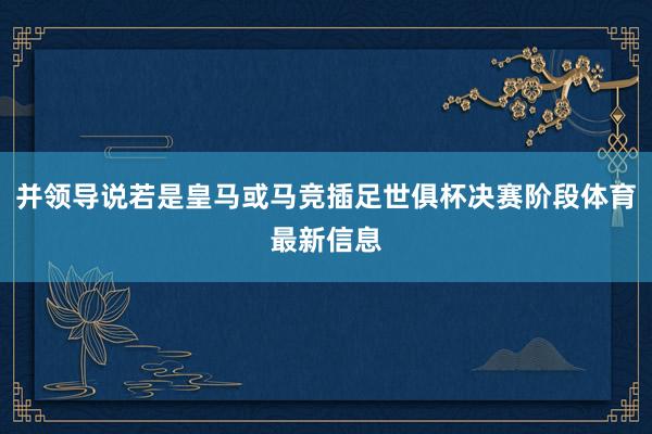 并领导说若是皇马或马竞插足世俱杯决赛阶段体育最新信息