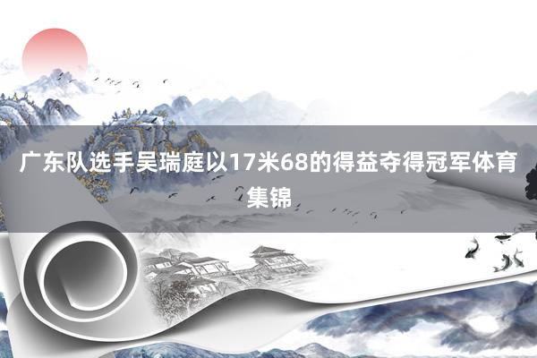 广东队选手吴瑞庭以17米68的得益夺得冠军体育集锦